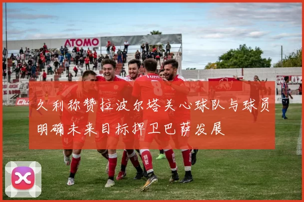 久利称赞拉波尔塔关心球队与球员明确未来目标捍卫巴萨发展