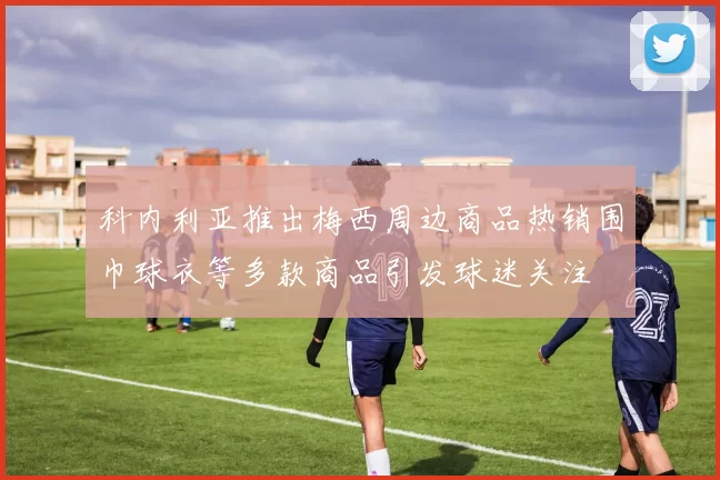 科内利亚推出梅西周边商品热销围巾球衣等多款商品引发球迷关注