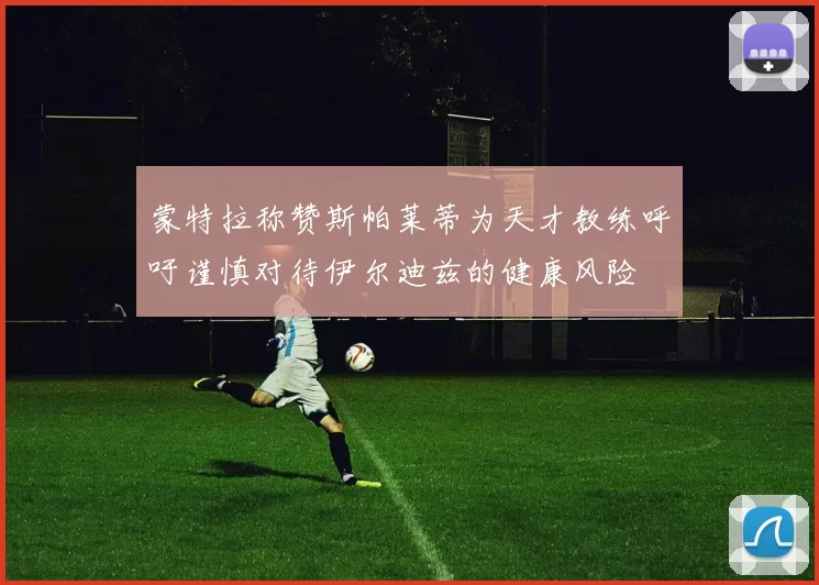 蒙特拉称赞斯帕莱蒂为天才教练呼吁谨慎对待伊尔迪兹的健康风险