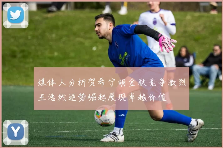 媒体人分析贺希宁胡金秋竞争激烈王浩然逆势崛起展现卓越价值