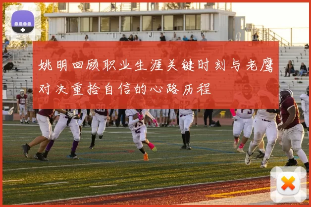 姚明回顾职业生涯关键时刻与老鹰对决重拾自信的心路历程