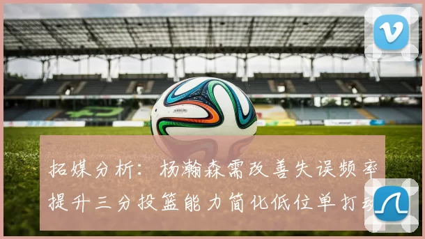 拓媒分析：杨瀚森需改善失误频率提升三分投篮能力简化低位单打动作