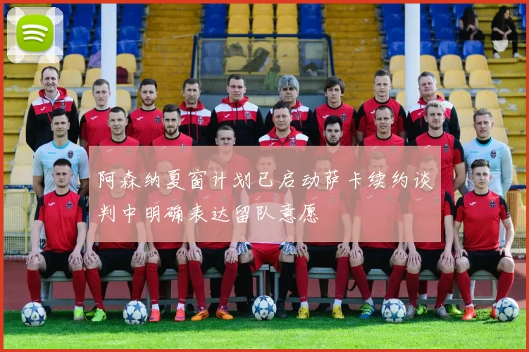 阿森纳夏窗计划已启动萨卡续约谈判中明确表达留队意愿