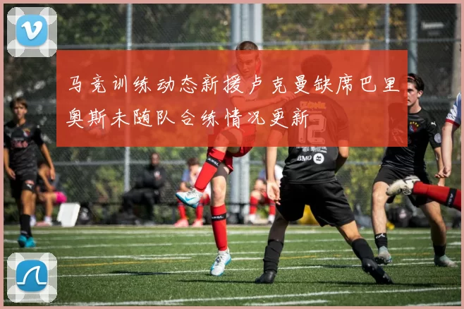 马竞训练动态新援卢克曼缺席巴里奥斯未随队合练情况更新