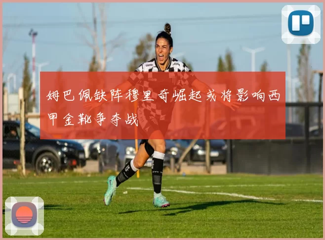 姆巴佩缺阵穆里奇崛起或将影响西甲金靴争夺战
