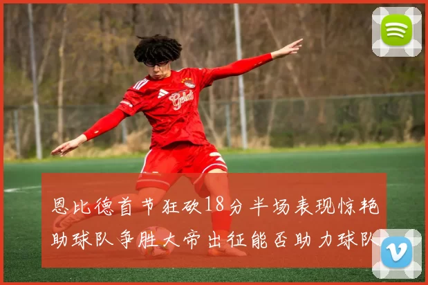 恩比德首节狂砍18分半场表现惊艳助球队争胜大帝出征能否助力球队逆袭