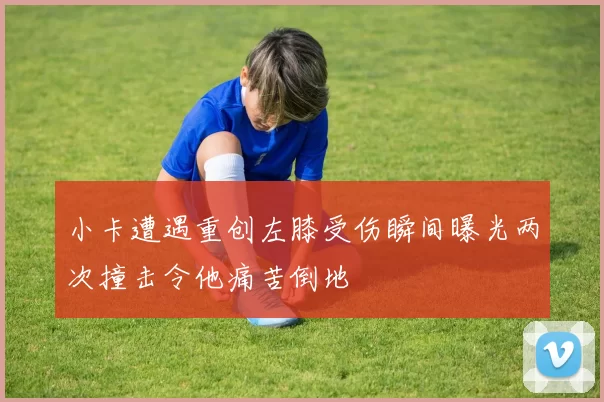 小卡遭遇重创左膝受伤瞬间曝光两次撞击令他痛苦倒地