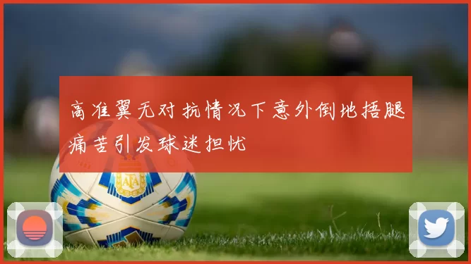高准翼无对抗情况下意外倒地捂腿痛苦引发球迷担忧