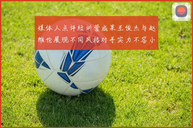 媒体人点评短训营成果王俊杰与赵维伦展现不同风格对手实力不容小觑