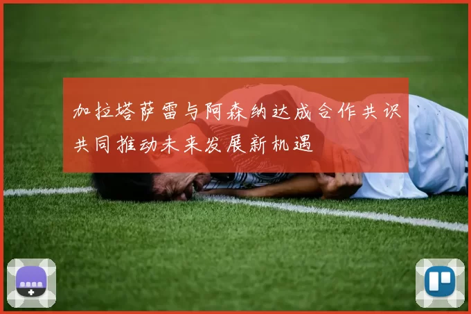 加拉塔萨雷与阿森纳达成合作共识共同推动未来发展新机遇