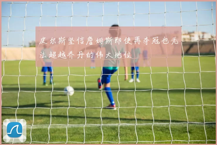 皮尔斯坚信詹姆斯即使再夺冠也无法超越乔丹的伟大地位