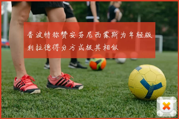 香波特称赞安芬尼西蒙斯为年轻版利拉德得分方式极其相似