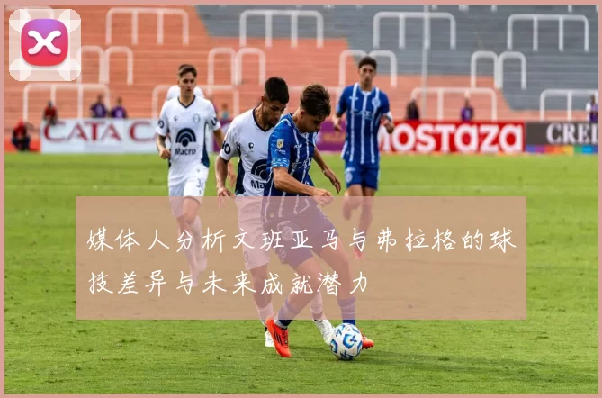 媒体人分析文班亚马与弗拉格的球技差异与未来成就潜力