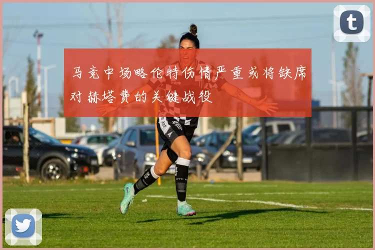 马竞中场略伦特伤情严重或将缺席对赫塔费的关键战役
